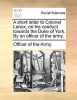 A short letter to Colonel Lenox, on his conduct towards the Duke of York. By an officer of the army. A new edition. 1170023789 Book Cover