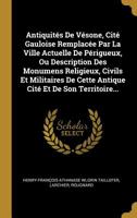 Antiquités De Vésone, Cité Gauloise Remplacée Par La Ville Actuelle De Périgueux, Ou Description Des Monumens Religieux, Civils Et Militaires De Cette ... Cité Et De Son Territoire... 1020593989 Book Cover