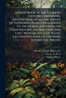 A Hand-book to the Flora of Ceylon: Containing Descriptions of all the Species of Flowering Plants Indigenous to the Island, and Notes on Their ... Some of the More Interesting Species 1024176908 Book Cover