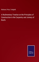 A Rudimentary Treatise On the Principles of Construction in the Carpentry and Joinery of Roofs 1018339094 Book Cover