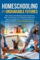 Homeschooling for Unshakable Futures: Rise Above the Broken School System, Plan Curriculum for Multiple Grades, and Stay On Budget for a Peaceful Home and Confident, Future-Ready Learners 1963142403 Book Cover