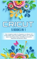 Cricut: 5 Books in 1: The Complete Guide for Beginners to Master DIY Crafts Made with Cricut Maker, Explore Air 2, Design Space and Project Ideas, Including Accessories, Materials, and Business Ideas 1802228276 Book Cover