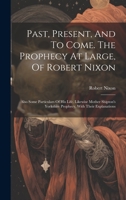 Past, Present, And To Come. The Prophecy At Large, Of Robert Nixon: Also Some Particulars Of His Life. Likewise Mother Shipton's Yorkshire Prophecy, With Their Explanations 1020989076 Book Cover