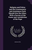 Religion and Policy and the Countenance and Assistance Each Should Give the Other, with a Survey of the Power and Jurisdiction of the Pope 1355483883 Book Cover