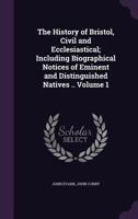 The History of Bristol, Civil and Ecclesiastical; Including Biographical Notices of Eminent and Distinguished Natives .. Volume 1 1358217556 Book Cover