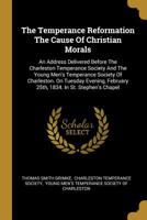 The Temperance Reformation The Cause Of Christian Morals: An Address Delivered Before The Charleston Temperance Society And The Young Men's Temperance ... February 25th, 1834. In St. Stephen's Chapel 1166143171 Book Cover