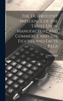 The Destructive Influence of the Tariff Upon Manufacture and Commerce and the Figures and Facts Rela 1022021362 Book Cover