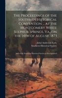 The Proceedings of the Southern Historical Convention ... at the Montgomery White Sulphur Springs, Va., on the 14th of August, 1873; and of the Southern Historical Society as Reorganized 1020496134 Book Cover