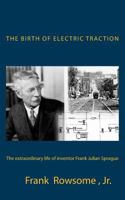 The Birth of Electric Traction: The Extraordinary Life and Times of Inventor Frank Julian Sprague 1490955348 Book Cover
