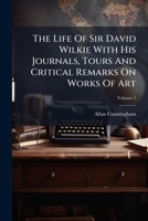 The Life of Sir David Wilkie. With His Journals, Tours, and Critical Remarks on Works of Art, and a Selection From His Correspondence; Volume 1 1175436100 Book Cover