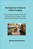 The Beginner's Guide to Urban Foraging: Finding Nature's Bounty in the City - Discover how to forage in urban environments safely and ethically. 1806350882 Book Cover