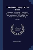 The Sacred Theory Of The Earth: Containing An Account Of Its Original Creation, And Of All The Changes, Which It Hath Undergone, Or Is To Undergo, Until The Consummation Of All Things; Volume 1 1017049076 Book Cover