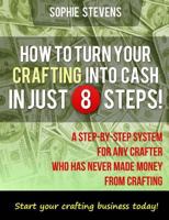 How To Turn Your Crafting Into Cash In Just 8 Steps!: A Step-By-Step System For Any Crafter Who Has Never Made Money From Crafting 1482623684 Book Cover