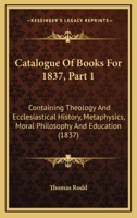Catalogue Of Books For 1837, Part 1: Containing Theology And Ecclesiastical History, Metaphysics, Moral Philosophy And Education 1436798450 Book Cover