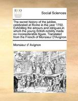 The secret history of the jubilee, celebrated at Rome in the year 1750. Exhibiting the amours and intrigues,in which the young British nobility made ... from the French of Monsieur D'Avignon 1171052774 Book Cover