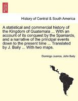 A statistical and commercial history of the Kingdom of Guatemala ... With an account of its conquest by the Spaniards, and a narrative of the ... ... Translated by J. Baily ... With two maps. 1241561680 Book Cover