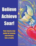 Believe Achieve Soar!: Your Step by Step Guide for Turning Your Dreams Into a Reality 1504304675 Book Cover