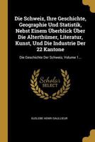 Die Schweiz, Ihre Geschichte, Geographie Und Statistik, Nebst Einem Überblick Über Die Alterthümer, Literatur, Kunst, Und Die Industrie Der 22 ... Der Schweiz, Volume 1... 0274933837 Book Cover