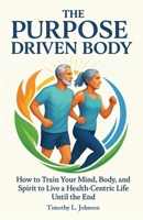 The Purpose Driven Body: How to Train your Mind, Body, and Spirit to Live a Health-Centric Life Until the End B0H4J6LN18 Book Cover