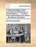 A short description of the curiosities of Glastonbury, in Somersetshire. ... To which some observations are added, ... By Samuel Saunders. 1170363997 Book Cover
