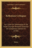 Reflexions Critiques: Sur L'Etat De L'Allemagne Et De Toute L'Europe Pendant L'Election De L'Empereur Charles VII (1743) 1120685745 Book Cover