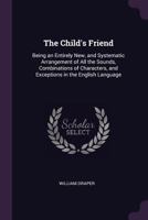 The Child's Friend: Being An Entirely New, And Systematic Arrangement Of All The Sounds, Combinations Of Characters, And Exceptions In The English Language 1377401588 Book Cover
