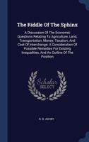 The Riddle of the Sphinx: A Discussion of the Economic Questions Relating to Agriculture, Land, Transportation, Money, Taxation, and Cost of Interchange: A Consideration of Possible Remedies for Exist 1377256294 Book Cover