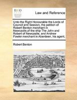 Unto the Right Honourable the Lords of Council and Session, the petition of Robert Benton merchant in Newcastle,of the ship The John and Robert of ... Fowler merchant in Aberdeen, his agent, 1171419961 Book Cover