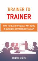 Brainer to Trainer : How to Teach Virtually Any Topic in Business Environments ASAP! 1733472606 Book Cover