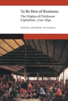 To Be Men of Business: The Origins of Chickasaw Capitalism, 1700–1840 (New Visions in Native American and Indigenous Studies) 1496237811 Book Cover
