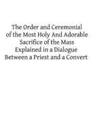 The Order and Ceremonial of the Most Holy And Adorable Sacrifice of the Mass: Explained in a Dialogue Between a Priest and a Convert 1482622882 Book Cover