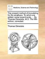 The present method of inoculating for the small-pox. To which are added, some experiments, ... By Thomas Dimsdale, M.D. The fifth edition, corrected. 1170679374 Book Cover