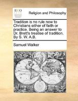 Tradition is no rule now to Christians either of faith or practice. Being an answer to Dr. Brett's treatise of tradition. By S. W. A.B. 1170358926 Book Cover