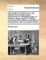 The Narrative of Patrick Lyon, who Suffered Three Months Severe Imprisonment in Philadelphia Gaol; on Merely a Vague Suspicion, of Being Concerned in ... of Pennsylvania: With his Remarks Thereon 1170848028 Book Cover
