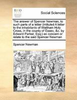 The answer of Spencer Newman, to such parts of a letter (intituled A letter to the inhabitants of Waltham Holy Cross, in the county of Essex, &c. by ... concern or relate to the said Spencer Newman 1171463030 Book Cover