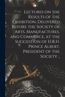 Lectures on the Results of the Exhibition, Delivered Before the Society of Arts, Manufactures, and Commerce, at the Suggestion of H.R.H. Prince Albert, President of the Society .. 1014811635 Book Cover