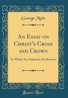 An Essay on Christ's Cross and Crown: To Which Are Subjoined, Six Sermons 116457003X Book Cover