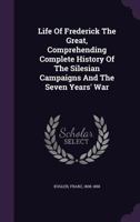 Life of Frederick the Great, Comprehending Complete History of the Silesian Campaigns and the Seven Years' War 1348237317 Book Cover