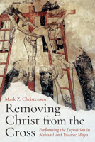 Removing Christ from the Cross: Performing the Deposition in Nahuatl and Yucatec Maya 1646429567 Book Cover
