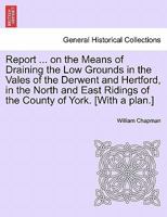 Report of William Chapman, engineer, on the means of draining the low grounds in the vales of the Derwent and Hertford, in the North and East ridings of the county of York. 1241345589 Book Cover