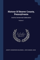 History Of Beaver County, Pennsylvania: And Its Centennial Celebration; Volume 1 1377298795 Book Cover