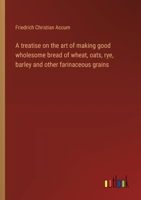 A treatise on the art of making good wholesome bread of wheat, oats, rye, barley and other farinaceous grains 3368904140 Book Cover