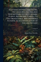Scottish Cryptogamic Flora, or Coloured Figures and Descriptions of Cryptogamic Plants, Belonging Chiefly to the Order Fungi, and Intended to Serve as a Continuation of English Botany, Volume 6 117905606X Book Cover