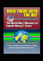 Over There with the AEF (American Expeditionary Force): The World War I Memoirs of Captain Henry C. Evans - French Campaigns Aisne-Marne, St. Mihiel, Meuse Argonne, Battle at the Front 152080265X Book Cover