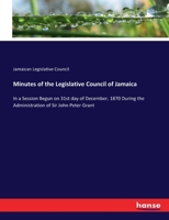 Minutes of the Legislative Council of Jamaica: In a Session Begun on 31st day of December, 1870 During the Administration of Sir John Peter Grant 3337163300 Book Cover