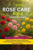 THE BEGINNER’S ROSE CARE BIBLE: The Complete Step-by-Step Guide to Growing, Pruning, Feeding, and Protecting Roses for Lush Blooms and a Stunning Garden Year-Round B0FGQNL6MW Book Cover