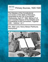The Debates of the Constitutional Convention of the State of Maryland, Assembled at the City of Annapolis, Wednesday, April 27, 1864: Being a Full and ... Convention, Together With... Volume 1 of 1 1277097208 Book Cover