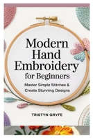 MODERN HAND EMBROIDERY FOR BEGINNERS: MASTER SIMPLE STITCHES & CREATE STUNNING DESIGNS: STEP-BY-STEP PROJECTS, ESSENTIAL TECHNIQUES, AND EASY-TO-FOLLOW INSTRUCTIONS FOR STUNNING HANDMADE ART B0F3TKVLJQ Book Cover