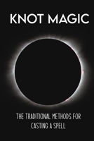 Knot Magic: The Traditional Methods For Casting A Spell: Magic Ritual And Witchcraft B09FNLZD8S Book Cover