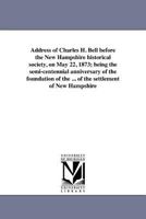 Address of Charles H. Bell before the New Hampshire historical society, on May 22, 1873; being the semi-centennial anniversary of the foundation of ... of the settlement of New Hampshire 1425575943 Book Cover